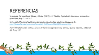 REFERENCIAS
Velázquez, Farmacología Básica y Clínica (2017), 19ª Edición, Capitulo 13: Fármacos anestésicos
generales , Pág. 229 – 242
Universidad Nacional autónoma de México. Facultad de Medicina. Recupera de:
http://www.facmed.unam.mx/bmnd/gi_2k8/prods/PRODS/Ketamina.htm
Pierre Mitchel Aristil Chéry, Manuel de Farmacología Básica y Clínica, Quinta edición , Editorial
Mc Graw Hill
 