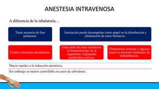 ANESTESIA INTRAVENOSA
Tiene ausencia de fase
pulmonar.
Unión a proteínas plasmáticas.
Ionización puede desempeñar cierto papel en la distribución y
eliminación de estos fármacos .
Gran parte de estas sustancias
se biotrasforman en el
organismo originando
metabolitos activos.
Eliminación urinaria y algunos
casos se presenta fenómeno de
redistribución.
A diferencia de la inhalatoria…
Mayor rapidez a la inducción anestésica.
Sin embargo es menos controlable en casos de sobredosis.
 
