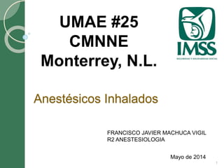 Anestésicos Inhalados 
Mayo de 2014 
UMAE #25 
CMNNE 
Monterrey, N.L. 
1 
FRANCISCO JAVIER MACHUCA VIGIL 
R2 ANESTESIOLOGIA 
 