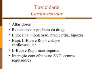 Toxicidade
Cardiovascular
• Altas doses
• Relacionado a potência da droga
• Lidocaína: hipotensão, bradicardia, hipóxia
• Bupi, L-Bupi e Ropi: colapso
cardiovascular
• L-Bupi e Ropi: mais seguros
• Interação com efeitos no SNC: centros
reguladores
 