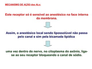Este receptor só é sensível ao anestésico na face interna
da membrana.
Assim, o anestésico local sendo lipossolúvel não passa
pelo canal e sim pela bicamada lipídica
uma vez dentro do nervo, no citoplasma do axônio, liga-
se ao seu receptor bloqueando o canal de sódio.
MECANISMO DE AÇÃO dos ALs:
 