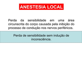 Perda da sensibilidade em uma área
circunscrita do corpo causada pela inibição do
processo de condução nos nervos periféricos.
Perda de sensibilidade sem indução de
inconsciência.
ANESTESIA LOCAL
 