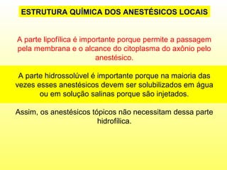 A parte lipofílica é importante porque permite a passagem
pela membrana e o alcance do citoplasma do axônio pelo
anestésico.
A parte hidrossolúvel é importante porque na maioria das
vezes esses anestésicos devem ser solubilizados em água
ou em solução salinas porque são injetados.
Assim, os anestésicos tópicos não necessitam dessa parte
hidrofílica.
ESTRUTURA QUÍMICA DOS ANESTÉSICOS LOCAIS
 