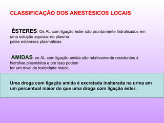 CLASSIFICAÇÃO DOS ANESTÉSICOS LOCAIS
ÉSTERES: Os AL com ligação éster são prontamente hidrolisados em
uma solução aquosa: no plasma
pelas esterases plasmáticas
AMIDAS: os AL com ligação amida são relativamente resistentes à
hidrólise plasmática e por isso podem
ter um nível de toxicidade maior.
Uma droga com ligação amida é excretada inalterada na urina em
um percentual maior do que uma droga com ligação éster.
 