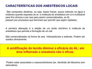 CARACTERÍSTICAS DOS ANESTÉSICOS LOCAIS
São compostos alcalinos, ou seja, bases fracas, pouco solúveis na água e
instáveis quando expostos ao ar: a molécula do anestésico em si é inutilizável
para fins clínicos e por isso para serem comercializados, os AL
passam por processos que terminam por permitir que sejam injetados.
A primeira alteração é a adição de um ácido clorídrico à molécula de
anestésico que permite a formação de um sal.
São comercializados na forma de sais hidrossolúveis e estáveis. Podem ser
usados clinicamente.
A acidificação do tecido diminui a eficácia do AL: em
área inflamada a anestesia não é eficaz.
Podem estar associados a vasoconstrictores (ex. cloridrato de lidocaína com
adrenalina).
 