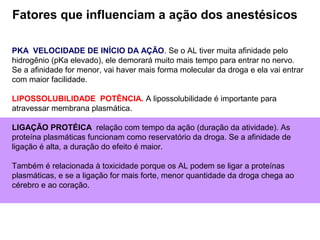 PKA VELOCIDADE DE INÍCIO DA AÇÃO. Se o AL tiver muita afinidade pelo
hidrogênio (pKa elevado), ele demorará muito mais tempo para entrar no nervo.
Se a afinidade for menor, vai haver mais forma molecular da droga e ela vai entrar
com maior facilidade.
LIPOSSOLUBILIDADE POTÊNCIA. A lipossolubilidade é importante para
atravessar membrana plasmática.
LIGAÇÃO PROTÉICA relação com tempo da ação (duração da atividade). As
proteína plasmáticas funcionam como reservatório da droga. Se a afinidade de
ligação é alta, a duração do efeito é maior.
Também é relacionada à toxicidade porque os AL podem se ligar a proteínas
plasmáticas, e se a ligação for mais forte, menor quantidade da droga chega ao
cérebro e ao coração.
Fatores que influenciam a ação dos anestésicos
 