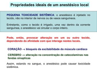 PEQUENA TOXICIDADE SISTÊMICA: o anestésico é injetado no
tecido, não no interior de nervos ou de vasos sanguíneos.
Entretanto, como o tecido é irrigado, uma vez dentro da corrente
sanguínea, o anestésico vai circular o corpo inteiro.
Pode, então, provocar alteração em um ou outro tecido,
dependendo da afinidade com que interage nestes locais.
Assim, estando no sangue, o anestésico pode causar toxicidade
sistêmica.
Propriedades ideais de um anestésico local
CORAÇÃO → bloqueio da excitabilidade do músculo cardíaco
CEREBRO → alteração na concentração de catecolaminas nas
fendas sinapticas
 