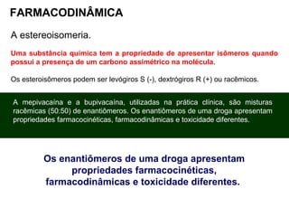 FARMACODINÂMICA
A estereoisomeria.
Uma substância química tem a propriedade de apresentar isômeros quando
possui a presença de um carbono assimétrico na molécula.
Os esteroisômeros podem ser levógiros S (-), dextrógiros R (+) ou racêmicos.
A mepivacaína e a bupivacaína, utilizadas na prática clínica, são misturas
racêmicas (50:50) de enantiômeros. Os enantiômeros de uma droga apresentam
propriedades farmacocinéticas, farmacodinâmicas e toxicidade diferentes.
Os enantiômeros de uma droga apresentam
propriedades farmacocinéticas,
farmacodinâmicas e toxicidade diferentes.
 