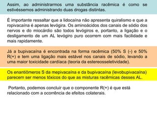 Assim, ao administrarmos uma substância racêmica é como se
estivéssemos administrando duas drogas distintas.
É importante ressaltar que a lidocaína não apresenta quiralismo e que a
ropivacaína é apenas levógira. Os aminoácidos dos canais de sódio dos
nervos e do miocárdio são todos levógiros e, portanto, a ligação e o
desligamento de um AL levógiro puro ocorrem com mais facilidade e
mais rapidamente.
Já a bupivacaína é encontrada na forma racêmica (50% S (-) e 50%
R(+) e tem uma ligação mais estável nos canais de sódio, levando a
uma maior toxicidade cardíaca (teoria da estereosseletividade).
Os enantiômeros S da mepivacaína e da bupivacaína (levobupivacaína)
parecem ser menos tóxicos do que as misturas racêmicas desses AL.
Portanto, podemos concluir que o componente R(+) é que está
relacionado com a ocorrência de efeitos colaterais.
 
