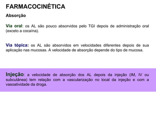Absorção
Via oral: os AL são pouco absorvidos pelo TGI depois de administração oral
(exceto a cocaína).
Via tópica: os AL são absorvidos em velocidades diferentes depois de sua
aplicação nas mucosas. A velocidade de absorção depende do tipo de mucosa.
Injeção: a velocidade de absorção dos AL depois da injeção (IM, IV ou
subcutânea) tem relação com a vascularização no local da injeção e com a
vasoatividade da droga.
FARMACOCINÉTICA
 