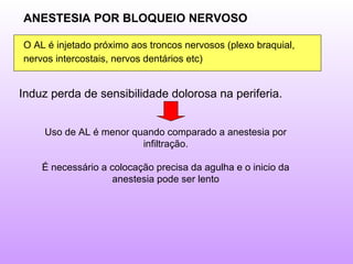 ANESTESIA POR BLOQUEIO NERVOSO
O AL é injetado próximo aos troncos nervosos (plexo braquial,
nervos intercostais, nervos dentários etc)
Induz perda de sensibilidade dolorosa na periferia.
Uso de AL é menor quando comparado a anestesia por
infiltração.
É necessário a colocação precisa da agulha e o inicio da
anestesia pode ser lento
 