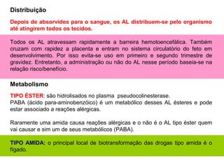 Depois de absorvidos para o sangue, os AL distribuem-se pelo organismo
até atingirem todos os tecidos.
Todos os AL atravessam rapidamente a barreira hemotoencefálica. Também
cruzam com rapidez a placenta e entram no sistema circulatório do feto em
desenvolvimento. Por isso evita-se uso em primeiro e segundo trimestre de
gravidez. Entretanto, a administração ou não do AL nesse período baseia-se na
relação risco/benefício.
TIPO ÉSTER: são hidrolisados no plasma pseudocolinesterase.
PABA (ácido para-aminobenzóico) é um metabólico desses AL ésteres e pode
estar associado a reações alérgicas.
Raramente uma amida causa reações alérgicas e o não é o AL tipo éster quem
vai causar e sim um de seus metabólicos (PABA).
TIPO AMIDA: o principal local de biotransformação das drogas tipo amida é o
fígado.
Distribuição
Metabolismo
 