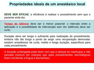 DEVE SER EFICAZ: a eficiência é realizar o procedimento sem que o
paciente sinta dor.
Tempo de latência deve ser o menor possível: o intervalo entre a
aplicação e a possibilidade de intervenção sem dor (latência) deve ser
curto.
Duração deve ser longa o suficiente para realização do procedimento,
embora não tão longa a ponto de exigir uma recuperação demorada:
existem anestésicos de curta, média e longa duração, específicos para
cada procedimento.
A duração prolongada pode fazer com que a pessoa se machuque e não
perceba (comum em crianças que após procedimentos odontológicos
ficam mordendo a língua e bochechas).
Propriedades ideais de um anestésico local
 