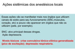 Essas ações vão se manifestar mais nos órgãos que utilizam
canais de sódio para seu funcionamento (SNC,músculos,
coração, etc) e pouco vão aparecer em órgãos que não os
utilizam (pele, por exemplo).
SNC: alvo principal dessas drogas.
Ação depressora.
Níveis tóxicos crise convulsiva tônico-clônica generalizada
(pico de excitação); depressão respiratória.
Ações sistêmicas dos anestésicos locais
 