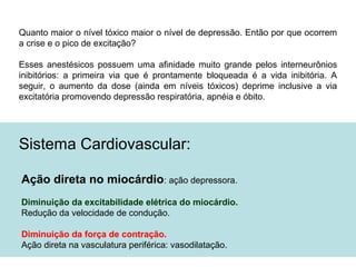 Quanto maior o nível tóxico maior o nível de depressão. Então por que ocorrem
a crise e o pico de excitação?
Esses anestésicos possuem uma afinidade muito grande pelos interneurônios
inibitórios: a primeira via que é prontamente bloqueada é a vida inibitória. A
seguir, o aumento da dose (ainda em níveis tóxicos) deprime inclusive a via
excitatória promovendo depressão respiratória, apnéia e óbito.
Sistema Cardiovascular:
Ação direta no miocárdio: ação depressora.
Diminuição da excitabilidade elétrica do miocárdio.
Redução da velocidade de condução.
Diminuição da força de contração.
Ação direta na vasculatura periférica: vasodilatação.
 