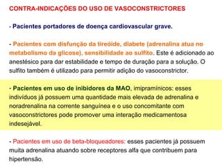 CONTRA-INDICAÇÕES DO USO DE VASOCONSTRICTORES
- Pacientes portadores de doença cardiovascular grave.
- Pacientes com disfunção da tireóide, diabete (adrenalina atua no
metabolismo da glicose), sensibilidade ao sulfito. Este é adicionado ao
anestésico para dar estabilidade e tempo de duração para a solução. O
sulfito também é utilizado para permitir adição do vasoconstrictor.
- Pacientes em uso de inibidores da MAO, imipramínicos: esses
indivíduos já possuem uma quantidade mais elevada de adrenalina e
noradrenalina na corrente sanguínea e o uso concomitante com
vasoconstrictores pode promover uma interação medicamentosa
indesejável.
- Pacientes em uso de beta-bloqueadores: esses pacientes já possuem
muita adrenalina atuando sobre receptores alfa que contribuem para
hipertensão.
 