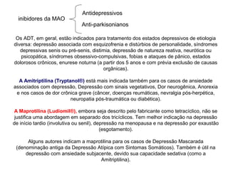 Os ADT, em geral, estão indicados para tratamento dos estados depressivos de etiologia
diversa: depressão associada com esquizofrenia e distúrbios de personalidade, síndromes
depressivas senis ou pré-senis, distimia, depressão de natureza reativa, neurótica ou
psicopática, síndromes obsessivo-compulsivas, fobias e ataques de pânico, estados
dolorosos crônicos, enurese noturna (a partir dos 5 anos e com prévia exclusão de causas
orgânicas).
A Amitriptilina (Tryptanol®) está mais indicada também para os casos de ansiedade
associados com depressão, Depressão com sinais vegetativos, Dor neurogênica, Anorexia
e nos casos de dor crônica grave (câncer, doenças reumáticas, nevralgia pós-herpética,
neuropatia pós-traumática ou diabética).
A Maprotilina (Ludiomil®), embora seja descrito pelo fabricante como tetracíclico, não se
justifica uma abordagem em separado dos tricíclicos. Tem melhor indicação na depressão
de início tardio (involutiva ou senil), depressão na menopausa e na depressão por exaustão
(esgotamento).
Alguns autores indicam a maprotilina para os casos de Depressão Mascarada
(denominação antiga da Depressão Atípica com Sintomas Somáticos). Também é útil na
depressão com ansiedade subjacente, devido sua capacidade sedativa (como a
Amitriptilina).
inibidores da MAO
Antidepressivos
Anti-parkisonianos
 