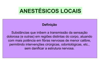 Definição
Substâncias que inibem a transmissão da sensação
dolorosa (e outras) em regiões distintas do corpo, atuando
com mais potência em fibras nervosas de menor calibre,
permitindo intervenções cirúrgicas, odontológicas, etc.,
sem danificar a estrutura nervosa.
ANESTÉSICOS LOCAIS
 