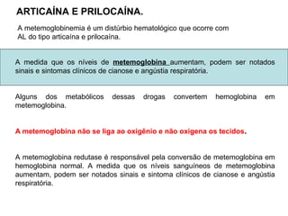 A medida que os níveis de metemoglobina aumentam, podem ser notados
sinais e sintomas clínicos de cianose e angústia respiratória.
Alguns dos metabólicos dessas drogas convertem hemoglobina em
metemoglobina.
A metemoglobina não se liga ao oxigênio e não oxigena os tecidos.
A metemoglobina redutase é responsável pela conversão de metemoglobina em
hemoglobina normal. A medida que os níveis sanguíneos de metemoglobina
aumentam, podem ser notados sinais e sintoma clínicos de cianose e angústia
respiratória.
ARTICAÍNA E PRILOCAÍNA.
A metemoglobinemia é um distúrbio hematológico que ocorre com
AL do tipo articaína e prilocaína.
 