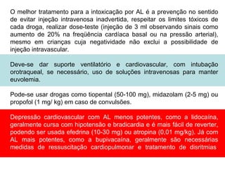 O melhor tratamento para a intoxicação por AL é a prevenção no sentido
de evitar injeção intravenosa inadvertida, respeitar os limites tóxicos de
cada droga, realizar dose-teste (injeção de 3 ml observando sinais como
aumento de 20% na freqüência cardíaca basal ou na pressão arterial),
mesmo em crianças cuja negatividade não exclui a possibilidade de
injeção intravascular.
Deve-se dar suporte ventilatório e cardiovascular, com intubação
orotraqueal, se necessário, uso de soluções intravenosas para manter
euvolemia.
Pode-se usar drogas como tiopental (50-100 mg), midazolam (2-5 mg) ou
propofol (1 mg/ kg) em caso de convulsões.
Depressão cardiovascular com AL menos potentes, como a lidocaína,
geralmente cursa com hipotensão e bradicardia e é mais fácil de reverter,
podendo ser usada efedrina (10-30 mg) ou atropina (0,01 mg/kg). Já com
AL mais potentes, como a bupivacaína, geralmente são necessárias
medidas de ressuscitação cardiopulmonar e tratamento de disritmias.
 