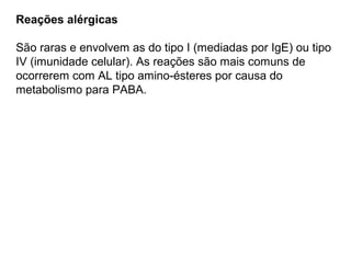 Reações alérgicas
São raras e envolvem as do tipo I (mediadas por IgE) ou tipo
IV (imunidade celular). As reações são mais comuns de
ocorrerem com AL tipo amino-ésteres por causa do
metabolismo para PABA.
 