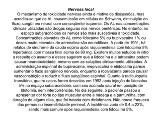 Nervosa local
O mecanismo de toxicidade nervosa ainda é motivo de discussões, mas
acredita-se que os AL causem lesão em células de Schwann, diminuição do
fluxo sangüíneo neural com conseqüente isquemia. Os AL nas concentrações
clínicas utilizadas são drogas seguras nos nervos periféricos. No entanto, no
espaço subaracnóideo os nervos são mais suscetíveis à toxicidade.
Concentrações elevadas do AL como lidocaína 5% ou bupivacaína 1% ou
doses muito elevadas de adrenalina são neurolíticas. A partir de 1991, há
relatos de síndrome da cauda eqüina após raquianestesia com lidocaína 5%
hiperbárica com massa final acima de 80 mg. Existem muitos estudos in vitro
a respeito do assunto e esses sugerem que a lidocaína e a tetracaína podem
causar neurotoxicidade, mesmo com as soluções clinicamente utilizadas. A
administração espinhal de bupivacaína, mepivacaína e etidocaína parece
aumentar o fluxo sangüíneo nervoso, enquanto a ropivacaína parece causar
vasoconstrição e reduzir o fluxo sangüíneo espinhal. Quanto à radiculopatia
transitória, quatro casos foram descritos em 1992 após injeção de lidocaína
5% no espaço subaracnóideo, com seu acúmulo sacral em posição de
litotomia, sem intercorrências. No dia seguinte, o paciente passou a
apresentar dor forte do tipo muscular entre a nádega e a panturrilha, com
duração de alguns dias, que foi tratada com diclofenaco. Não houve fraqueza
das pernas ou insensibilidade perineal. A incidência varia de 0,4 a 22%,
sendo mais comum após raquianestesia com lidocaína 5%.
 