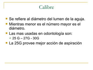 Calibre Se refiere al diámetro del lumen de la aguja. Mientras menor es el número mayor es el diámetro. Las mas usadas en odontología son: 25 G – 27G - 30G  La 25G provee mejor acción de aspiración 