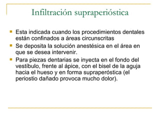 Infiltración supraperióstica Esta indicada cuando los procedimientos dentales están confinados a áreas circunscritas Se deposita la solución anestésica en el área en que se desea intervenir. Para piezas dentarias se inyecta en el fondo del vestíbulo, frente al ápice, con el bisel de la aguja hacia el hueso y en forma supraperóstica (el periostio dañado provoca mucho dolor). 