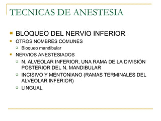 TECNICAS DE ANESTESIA BLOQUEO DEL NERVIO INFERIOR  OTROS NOMBRES COMUNES Bloqueo mandibular NERVIOS ANESTESIADOS N. ALVEOLAR INFERIOR, UNA RAMA DE LA DIVISIÓN POSTERIOR DEL N. MANDIBULAR INCISIVO Y MENTONIANO (RAMAS TERMINALES DEL ALVEOLAR INFERIOR) LINGUAL  