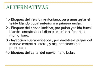 ALTERNATIVAS 1.- Bloqueo del nervio mentoniano, para anestesiar el tejido blando bucal anterior a a primera molar. 2.- Bloqueo del nervio incisivo, por pulpa y tejido bucal blando, anestesia del diente anterior al foramen mentoniano. 3.- Inyección supraperióstica , por anestesia pulpar del incisivo central al lateral, y algunas veces de premolares. 4.- Bloqueo del canal del nervio mandibular. 