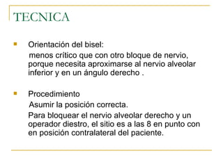 TECNICA Orientación del bisel:  menos crítico que con otro bloque de nervio, porque necesita aproximarse al nervio alveolar inferior y en un ángulo derecho . Procedimiento Asumir la posición correcta. Para bloquear el nervio alveolar derecho y un operador diestro, el sitio es a las 8 en punto con en posición contralateral del paciente. 