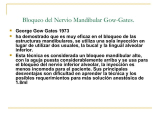 Bloqueo del Nervio Mandibular Gow-Gates. George Gow Gates 1973 ha demostrado que es muy eficaz en el bloqueo de las estructuras mandibulares, se utiliza una sola inyección en lugar de utilizar dos usuales, la bucal y la lingual alveolar inferior. Esta técnica es considerada un bloqueo mandibular alto, con la aguja puesta considerablemente arriba y se usa para el bloqueo del nervio inferior alveolar, la inyección es menos incomoda para el paciente. Sus principales desventajas son dificultad en aprender la técnica y los posibles requerimientos para más solución anestésica de 1.8ml 