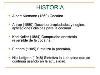 HISTORIA Albert Niemann (1860) Cocaína. Anrep (1880) Describe propiedades y sugiere aplicaciones clínicas para la cocaína. Karl Koller (1884) Comprueba anestesia reversible de la cocaína. Einhorn  (1905) Sintetiza la procaína. Nils Lofgren (1948) Sintetiza la Lidocaina que se continua usando en la actualidad.  