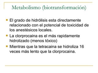 Metabolismo (biotransformación) El grado de hidrólisis esta directamente relacionado con el potencial de toxicidad de los anestésicos locales. La clorprocaina es el más rapidamente hidrolizado (menos tóxico) Mientras que la tetracaina se hidroliza 16 veces más lento que la clorprocaina. 