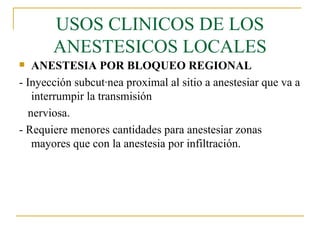 USOS CLINICOS DE LOS ANESTESICOS LOCALES ANESTESIA POR BLOQUEO REGIONAL - Inyección subcutánea proximal al sitio a anestesiar que va a interrumpir la transmisión nerviosa. - Requiere menores cantidades para anestesiar zonas mayores que con la anestesia por infiltración. 