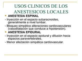 USOS CLINICOS DE LOS ANESTESICOS LOCALES ANESTESIA ESPINAL - Inyección en el espacio subaracnoideo, generalmente a nivel lumbar. - Bloqueo simpático alteraciones cardiovasculares (vasodilatación que conduce a hipotensión). ANESTESIA EPIDURAL - Inyección en el espacio epidural y difusión hacia espacios paravertebrales. - Menor afectación simpática cardiovascular. 