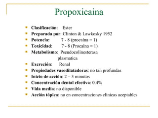 Propoxicaina Clasificación :  Ester Preparada por : Clinton & Lawkosky 1952 Potencia:   7 - 8 (procaína = 1) Toxicidad :  7 - 8 (Procaína = 1) Metabolismo :  Pseudocolinesterasa  plasmatica Excreción :  Renal Propiedades vasodilatadoras : no tan profundas Inicio de acción : 2 – 3 minutos Concentración dental efectiva : 0.4% Vida media : no disponible Acción tópica : no en concentraciones clínicas aceptables 