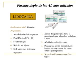 LIDOCAINA Nombre comercial:  Xilocaina Propiedades: Anestésico local de mayor  uso Ph al 2% - 6, al 3% - 4.8 Soluble en agua No irrita los tejidos Es 2  veces mas tóxico que la procaína Farmacologia de los AL mas utlizados Acción desaparece en 2 horas y administrado con adrenalina tarda hasta 4 horas Afinidad con el tejido graso Produce una acción mas rapida, más intensa, de mayor duración y mas extensa que la procaína Se puede utilizar como anestésico tópico 