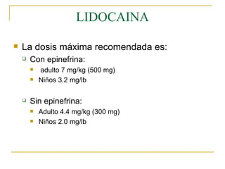 LIDOCAINA La dosis máxima recomendada es: Con epinefrina: adulto 7 mg/kg (500 mg) Niños 3.2 mg/lb Sin epinefrina: Adulto 4.4 mg/kg (300 mg) Niños 2.0 mg/lb 