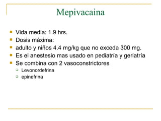 Mepivacaina Vida media: 1.9 hrs. Dosis máxima:  adulto y niños 4.4 mg/kg que no exceda 300 mg. Es el anestesio mas usado en pediatría y geriatría Se combina con 2 vasoconstrictores Levonordefrina epinefrina 