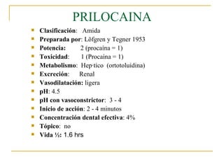 PRILOCAINA Clasificación :  Amida Preparada por : Löfgren y Tegner 1953 Potencia:   2 (procaína = 1) Toxicidad :  1 (Procaína = 1) Metabolismo :  Hepático  (ortotoluidina)  Excreción :  Renal Vasodilatación:  ligera pH : 4.5 pH con vasoconstrictor :  3 - 4 Inicio de acción : 2 - 4 minutos Concentración dental efectiva : 4%  Tópico :  no Vida ½:  1.6 hrs 