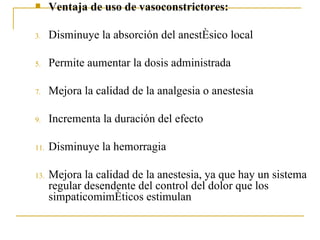 Ventaja de uso de vasoconstrictores: Disminuye la absorción del anestésico local Permite aumentar la dosis administrada Mejora la calidad de la analgesia o anestesia Incrementa la duración del efecto Disminuye la hemorragia Mejora la calidad de la anestesia, ya que hay un sistema regular desendente del control del dolor que los simpaticomiméticos estimulan 