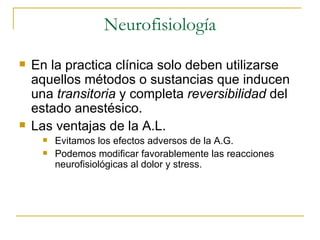 Neurofisiología En la practica clínica solo deben utilizarse aquellos métodos o sustancias que inducen una  transitoria  y completa  reversibilidad  del estado anestésico. Las ventajas de la A.L. Evitamos los efectos adversos de la A.G. Podemos modificar favorablemente las reacciones neurofisiológicas al dolor y stress. 