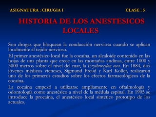 HISTORIA DE LOS ANESTESICOS LOCALES  Son drogas que bloquean la conducción nerviosa cuando se aplican localmente al tejido nervioso. El primer anestésico local fue la cocaína, un alcaloide contenido en las hojas de una planta que crece en las montañas andinas, entre 1000 y 3000 metros sobre el nivel del mar, la  Erythroxylon coca . En 1884, dos jóvenes médicos vieneses, Sigmund Freud y Karl Koller, realizaron uno de los primeros estudios sobre los efectos farmacológicos de la cocaína.  La cocaína empezó a utilizarse ampliamente en oftalmología y odontología como anestésico a nivel de la médula espinal. En 1905 se introduce la procaína, el anestésico local sintético prototipo de los actuales.  ASIGNATURA : CIRUGIA I  CLASE : 5 