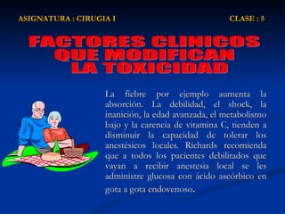 La fiebre por ejemplo aumenta la absorción. La debilidad, el shock, la inanición, la edad avanzada, el metabolismo bajo y la carencia de vitamina C, tienden a disminuir la capacidad de tolerar los anestésicos locales. Richards recomienda que a todos los pacientes debilitados que vayan a recibir anestesia local se les administre glucosa con ácido ascórbico en gota a gota endovenoso . ASIGNATURA : CIRUGIA I  CLASE : 5 FACTORES CLINICOS  QUE MODIFICAN LA TOXICIDAD 