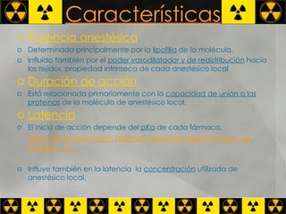 Características Potencia anestésica   Determinada principalmente por la  lipofilia  de la molécula.  Influído también por el  poder vasodilatador y de redistribución  hacia los tejidos, propiedad intrínseca de cada anestésico local  Duración de acción   Está relacionada primariamente con la  capacidad de unión a las proteínas  de la molécula de anestésico local.  Latencia   El inicio de acción depende del  pKa  de cada fármaco.  pKa= pH al que cierto fármaco presenta igual número de cargas + y - . Influye también en la latencia  la  concentración  utilizada de anestésico local. 
