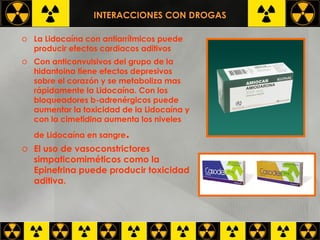 INTERACCIONES CON DROGAS La Lidocaína con antiarrítmicos puede producir efectos cardiacos aditivos Con anticonvulsivos del grupo de la hidantoina tiene efectos depresivos sobre el corazón y se metaboliza mas rápidamente la Lidocaína. Con los bloqueadores b-adrenérgicos puede aumentar la toxicidad de la Lidocaína y con la cimetidina aumenta los niveles de Lidocaína en sangre .   El uso de vasoconstrictores simpaticomiméticos como la Epinefrina puede producir toxicidad aditiva.  