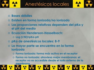 Anestésicos locales Bases débiles Existen en forma ionizada/no ionizada Las proporciones relativas dependen del pKa y el pH del medio Ecuación Henderson-Hasselbach: Log (I/NI)=pKa-pH pKa de anestésicos locales: 8-9 La mayor parte se encuentra en la forma ionizada Forma ionizada: forma más activa en el receptor Forma no ionizada: atraviesa mejor membranas: el receptor no es accesible desde el lado externo de la membrana 