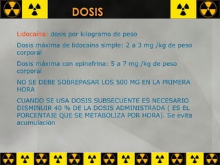 Lidocaína:  dosis por kilogramo de peso Dosis máxima de lidocaína simple: 2 a 3 mg /kg de peso corporal Dosis máxima con epinefrina: 5 a 7 mg /kg de peso corporal NO SE DEBE SOBREPASAR LOS 500 MG EN LA PRIMERA HORA CUANDO SE USA DOSIS SUBSECUENTE ES NECESARIO DISMINUIR 40 % DE LA DOSIS ADMINISTRADA ( ES EL PORCENTAJE QUE SE METABOLIZA POR HORA). Se evita acumulación DOSIS 