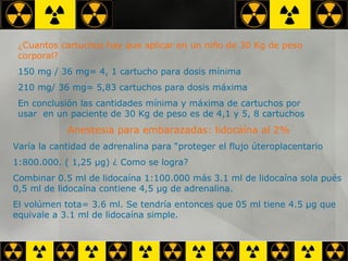 ¿ Cuantos cartuchos hay que aplicar en un niño de 30 Kg de peso corporal? 150 mg / 36 mg= 4, 1 cartucho para dosis mínima 210 mg/ 36 mg= 5,83 cartuchos para dosis máxima En conclusión las cantidades mínima y máxima de cartuchos por usar  en un paciente de 30 Kg de peso es de 4,1 y 5, 8 cartuchos Anestesia para embarazadas: lidocaína al 2% Varía la cantidad de adrenalina para “proteger el flujo úteroplacentario 1:800.000. ( 1,25  µg) ¿  Como se logra? Combinar 0.5 ml de lidocaína 1:100.000 más 3.1 ml de lidocaína sola pués 0,5 ml de lidocaína contiene 4,5  µg de adrenalina. El volúmen tota= 3.6 ml. Se tendría entonces que 05 ml tiene 4.5 µg que equivale a 3.1 ml de lidocaína simple. 